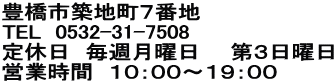 豊橋市築地町７番地 TEL　0532-31-7508 定休日　毎週月曜日　　第３日曜日 営業時間　１０：００～１９：００